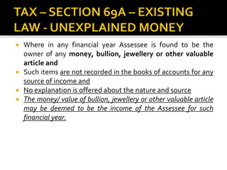  Where in any financial year Assessee is found to be the
owner of any money, bullion, jewellery or other valuable
article and
 Such items are not recorded in the books of accounts for any
source of income and
 No explanation is offered about the nature and source
 The money/ value of bullion, jewellery or other valuable article
may be deemed to be the income of the Assessee for such
financial year.
 
