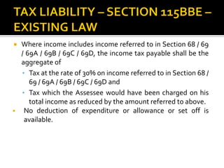  Where income includes income referred to in Section 68 / 69
/ 69A / 69B / 69C / 69D, the income tax payable shall be the
aggregate of
• Tax at the rate of 30% on income referred to in Section 68 /
69 / 69A / 69B / 69C / 69D and
• Tax which the Assessee would have been charged on his
total income as reduced by the amount referred to above.
 No deduction of expenditure or allowance or set off is
available.
 