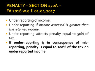  Under reporting of income.
 Under reporting if income assessed is greater than
the returned income.
 Under reporting attracts penalty equal to 50% of
tax.
 If under-reporting is in consequence of mis-
reporting, penalty is equal to 200% of the tax on
under reported income.
 