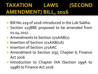  Bill No.229 of 2016 introduced in the Lok Sabha.
 Section 115BBE proposed to be amended from
01.04.2017.
 Amendments to Section 271AAB(1)
 Insertion of Section 271AAB(1A)
 Insertion of Section 271AAC
 Amendment to Section 2(9), Chapter II, Finance
Act 2016
 Introduction to Chapter IXA (Section 199A to
199R) to Finance Act 2016
 