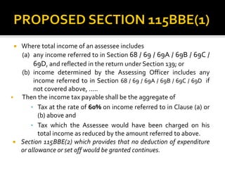  Where total income of an assessee includes
(a) any income referred to in Section 68 / 69 / 69A / 69B / 69C /
69D, and reflected in the return under Section 139; or
(b) income determined by the Assessing Officer includes any
income referred to in Section 68 / 69 / 69A / 69B / 69C / 69D if
not covered above, …..
 Then the income tax payable shall be the aggregate of
• Tax at the rate of 60% on income referred to in Clause (a) or
(b) above and
• Tax which the Assessee would have been charged on his
total income as reduced by the amount referred to above.
 Section 115BBE(2) which provides that no deduction of expenditure
or allowance or set off would be granted continues.
 
