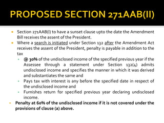 Section 271AAB(I) to have a sunset clause upto the date the Amendment
Bill receives the assent of the President.
 Where a search is initiated under Section 132 after the Amendment Act
receives the assent of the President, penalty is payable in addition to the
tax
• @ 30% of the undisclosed income of the specified previous year if the
Assessee through a statement under Section 132(4) admits
undisclosed income and specifies the manner in which it was derived
and substantiates the same and
• Pays tax with interest is any before the specified date in respect of
the undisclosed income and
• Furnishes return for specified previous year declaring undisclosed
income.
 Penalty at 60% of the undisclosed income if it is not covered under the
provisions of clause (a) above.
 