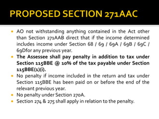  AO not withstanding anything contained in the Act other
than Section 271AAB direct that if the income determined
includes income under Section 68 / 69 / 69A / 69B / 69C /
69Dfor any previous year.
 The Assessee shall pay penalty in addition to tax under
Section 115BBE @ 10% of the tax payable under Section
115BBE(1)(i).
 No penalty if income included in the return and tax under
Section 115BBE has been paid on or before the end of the
relevant previous year.
 No penalty under Section 270A.
 Section 274 & 275 shall apply in relation to the penalty.
 