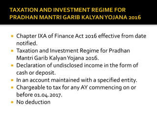  Chapter IXA of Finance Act 2016 effective from date
notified.
 Taxation and Investment Regime for Pradhan
Mantri Garib KalyanYojana 2016.
 Declaration of undisclosed income in the form of
cash or deposit.
 In an account maintained with a specified entity.
 Chargeable to tax for any AY commencing on or
before 01.04.2017.
 No deduction
 