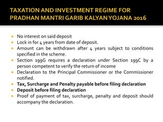  No interest on said deposit
 Lock in for 4 years from date of deposit.
 Amount can be withdrawn after 4 years subject to conditions
specified in the scheme.
 Section 199G requires a declaration under Section 199C by a
person competent to verify the return of income
 Declaration to the Principal Commissioner or the Commissioner
notified.
 Tax, Surcharge and Penalty payable before filing declaration
 Deposit before filing declaration
 Proof of payment of tax, surcharge, penalty and deposit should
accompany the declaration.
 