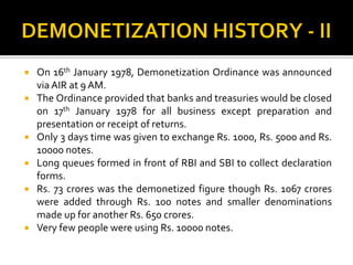  On 16th January 1978, Demonetization Ordinance was announced
via AIR at 9 AM.
 The Ordinance provided that banks and treasuries would be closed
on 17th January 1978 for all business except preparation and
presentation or receipt of returns.
 Only 3 days time was given to exchange Rs. 1000, Rs. 5000 and Rs.
10000 notes.
 Long queues formed in front of RBI and SBI to collect declaration
forms.
 Rs. 73 crores was the demonetized figure though Rs. 1067 crores
were added through Rs. 100 notes and smaller denominations
made up for another Rs. 650 crores.
 Very few people were using Rs. 10000 notes.
 