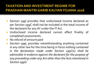  Section 199I provides that undisclosed income declared as
per Section 199C shall not be included in the total income of
the declarant for any AY under the IT Act.
 Undisclosed income declared cannot affect finality of
completed assessments.
 No refund of amount paid
 Section 199L provides notwithstanding anything contained
in any other law for the time being in force nothing contained
in the declaration made under Section 199C(1) shall be
admissible in evidence against the declarant for the purpose of
any proceeding under any Act other than the Acts mentioned in
Section 199O.
 