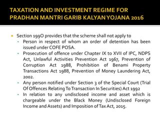  Section 199O provides that the scheme shall not apply to
• Person in respect of whom an order of detention has been
issued under COFE POSA.
• Prosecution of offence under Chapter IX to XVII of IPC, NDPS
Act, Unlawful Activities Prevention Act 1967, Prevention of
Corruption Act 1988, Prohibition of Benami Property
Transactions Act 1988, Prevention of Money Laundering Act,
2002.
• Any person notified under Section 3 of the Special Court (Trial
Of Offences RelatingToTransaction In Securities) Act 1992
• In relation to any undisclosed income and asset which is
chargeable under the Black Money (Undisclosed Foreign
Income and Assets) and Imposition ofTax Act, 2015.
 