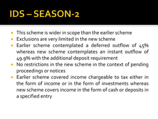  This scheme is wider in scope than the earlier scheme
 Exclusions are very limited in the new scheme
 Earlier scheme contemplated a deferred outflow of 45%
whereas new scheme contemplates an instant outflow of
49.9% with the additional deposit requirement
 No restrictions in the new scheme in the context of pending
proceedings or notices
 Earlier scheme covered income chargeable to tax either in
the form of income or in the form of investments whereas
new scheme covers income in the form of cash or deposits in
a specified entry
 