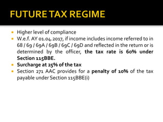  Higher level of compliance
 W.e.f. AY 01.04.2017, if income includes income referred to in
68 / 69 / 69A / 69B / 69C / 69D and reflected in the return or is
determined by the officer, the tax rate is 60% under
Section 115BBE.
 Surcharge at 25% of the tax
 Section 271 AAC provides for a penalty of 10% of the tax
payable under Section 115BBE(i)
 