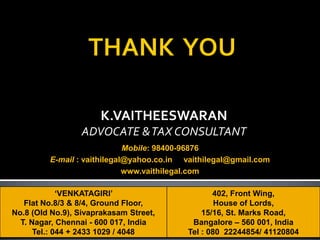 K.VAITHEESWARAN
ADVOCATE &TAX CONSULTANT
‘VENKATAGIRI’
Flat No.8/3 & 8/4, Ground Floor,
No.8 (Old No.9), Sivaprakasam Street,
T. Nagar, Chennai - 600 017, India
Tel.: 044 + 2433 1029 / 4048
402, Front Wing,
House of Lords,
15/16, St. Marks Road,
Bangalore – 560 001, India
Tel : 080 22244854/ 41120804
Mobile: 98400-96876
E-mail : vaithilegal@yahoo.co.in vaithilegal@gmail.com
www.vaithilegal.com
 