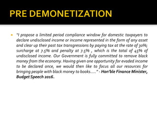  “I propose a limited period compliance window for domestic taxpayers to
declare undisclosed income or income represented in the form of any asset
and clear up their past tax transgressions by paying tax at the rate of 30%;
surcharge at 7.5% and penalty at 7.5% , which is the total of 45% of
undisclosed income. Our Government is fully committed to remove black
money from the economy. Having given one opportunity for evaded income
to be declared once, we would then like to focus all our resources for
bringing people with black money to books…..” - Hon’ble Finance Minister,
Budget Speech 2016.
 