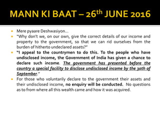  Mere pyaare Deshwasiyon…
 “Why don’t we, on our own, give the correct details of our income and
property to the government, so that we can rid ourselves from the
burden of hitherto undeclared assets?”
 “I appeal to the countrymen to do this. To the people who have
undisclosed income, the Government of India has given a chance to
declare such income. The government has presented before the
country a special facility to disclose undisclosed income by the 30th of
September.”
 For those who voluntarily declare to the government their assets and
their undisclosed income, no enquiry will be conducted. No questions
as to from where all this wealth came and how it was acquired.
 