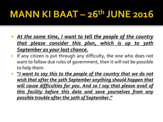  At the same time, I want to tell the people of the country
that please consider this plan, which is up to 30th
September as your last chance.
 If any citizen is put through any difficulty, the one who does not
want to follow due rules of government, then it will not be possible
to help them.
 “I want to say this to the people of the country that we do not
wish that after the 30th September anything should happen that
will cause difficulties for you. And so I say that please avail of
this facility before this date and save yourselves from any
possible trouble after the 30th of September.”
 