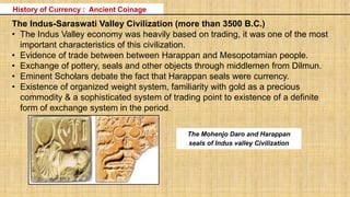 The Indus-Saraswati Valley Civilization (more than 3500 B.C.)
• The Indus Valley economy was heavily based on trading, it was one of the most
important characteristics of this civilization.
• Evidence of trade between between Harappan and Mesopotamian people.
• Exchange of pottery, seals and other objects through middlemen from Dilmun.
• Eminent Scholars debate the fact that Harappan seals were currency.
• Existence of organized weight system, familiarity with gold as a precious
commodity & a sophisticated system of trading point to existence of a definite
form of exchange system in the period.
History of Currency : Ancient Coinage
The Mohenjo Daro and Harappan
seals of Indus valley Civilization
Source: RBI
 