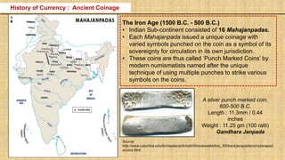 The Iron Age (1500 B.C. - 500 B.C.)
• Indian Sub-continent consisted of 16 Mahajanpadas.
• Each Mahajanpada issued a unique coinage with
varied symbols punched on the coin as a symbol of its
sovereignty for circulation in its own jurisdiction.
• These coins are thus called ‘Punch Marked Coins’ by
modern numismatists named after the unique
technique of using multiple punches to strike various
symbols on the coins.
A silver punch marked coin,
600-500 B.C.
Length : 11.3mm / 0.44
inches
Weight : 11.25 gm (100 ratti)
Gandhara Janpada
History of Currency : Ancient Coinage
Source:
http://www.columbia.edu/itc/mealac/pritchett/00routesdata/bce_500back/janapadacoins/janapad
acoins.html
 