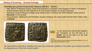 Post-Mauryan period of Indo-Greek influence (200 B.C. – 55 B.C.)
• After decline of Mauryan empire, under King Demetrius-I emerged a new kingdom in North of Hindukush
& North-western parts of India referred to as ‘Indo-Greek Kingdom’ by modern historians.
• Demetrius issued a bilingual coinage using Greek script on obverse and North-Western Indian script of
Kharosthi on the reverse
• His successors, Agathocles and Pantaleon issued a bilingual coin using Greek and the North Indian script
of Brahmi
A coin during the Indo-Greek kingdom,
the inscription on the left face is in
Greek, and on the right is in the Indic
Kharoshthi script
The Indo-Greek period left an indelible mark upon the numismatic traditions of the Indian sub-continent long after
the disappearance of the Indo-Greek kingdom.
History of Currency : Ancient Coinage
Source:
http://www.columbia.edu/itc/mealac/pritchett/00routesdata/bce_199_100
/indogreekcoins/indogreekcoins.html
 