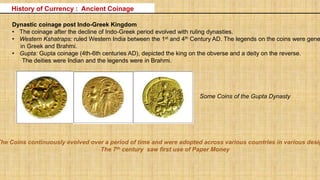 Dynastic coinage post Indo-Greek Kingdom
• The coinage after the decline of Indo-Greek period evolved with ruling dynasties.
• Western Kshatraps: ruled Western India between the 1st and 4th Century AD. The legends on the coins were gene
in Greek and Brahmi.
• Gupta: Gupta coinage (4th-6th centuries AD), depicted the king on the obverse and a deity on the reverse.
The deities were Indian and the legends were in Brahmi.
History of Currency : Ancient Coinage
Some Coins of the Gupta Dynasty
The Coins continuously evolved over a period of time and were adopted across various countries in various desig
The 7th century saw first use of Paper Money
 