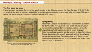 The first paper currency
Paper currency known as ‘flying money’ was first used by the Chinese, during the Tang Dynasty (618-907 A.D)
— mostly in the form of privately issued bills of credit or exchange notes — and used it for more than 500 years
before the practice began to catch on in Europe in the 17th century.
Flying Money
These notes, known as “flying money”, were similar to modern
day bank drafts. The vouchers were strictly limited for use in
mercantile transactions between distant places. Merchants
deposited cash at the point of origin in return for paper
(flying money) guaranteeing reimbursement in distant provinces.
Thus a double transfer of cash was made without any physical
transfer between points. The picturesque term “flying money”
evolved from this practice, as though the cash had “flown” from
point of origin to destination.
This one kwan note was issued during the reign
of emperor Wu Tsung (841-846 AD)
History of Currency : Paper Currency
 