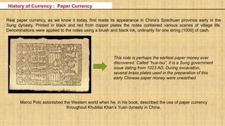 Real paper currency, as we know it today, first made its appearance in China’s Szechuan province early in the
Sung dynasty. Printed in black and red from copper plates the notes contained various scenes of village life.
Denominations were applied to the notes using a brush and black ink, ordinarily for one string (1000) of cash.
This note is perhaps the earliest paper money ever
discovered. Called “hue-tsu”, it is a Sung government
issue dating from 1023 AD. During excavation,
several brass plates used in the preparation of this
early Chinese paper money were unearthed
Marco Polo astonished the Western world when he, in his book, described the use of paper currency
throughout Khubilai Khan’s Yuan dynasty in China.
History of Currency : Paper Currency
 