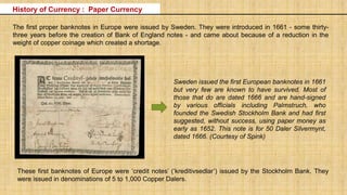 The first proper banknotes in Europe were issued by Sweden. They were introduced in 1661 - some thirty-
three years before the creation of Bank of England notes - and came about because of a reduction in the
weight of copper coinage which created a shortage.
Sweden issued the first European banknotes in 1661
but very few are known to have survived. Most of
those that do are dated 1666 and are hand-signed
by various officials including Palmstruch, who
founded the Swedish Stockholm Bank and had first
suggested, without success, using paper money as
early as 1652. This note is for 50 Daler Silvermynt,
dated 1666. (Courtesy of Spink)
These first banknotes of Europe were ‘credit notes’ (‘kreditivsedlar’) issued by the Stockholm Bank. They
were issued in denominations of 5 to 1,000 Copper Dalers.
History of Currency : Paper Currency
 