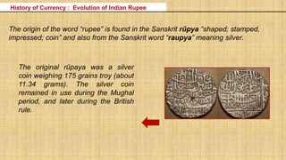 The origin of the word “rupee” is found in the Sanskrit rūpya “shaped; stamped,
impressed; coin” and also from the Sanskrit word “raupya” meaning silver.
The original rūpaya was a silver
coin weighing 175 grains troy (about
11.34 grams). The silver coin
remained in use during the Mughal
period, and later during the British
rule.
History of Currency : Evolution of Indian Rupee
 
