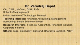 Dr. Varadraj Bapat
CA., CWA., M.Com., DISA, PhD.
School of Management
Indian Institute of Technology, Mumbai
Teaching Interests: Financial Accounting, Management
Accounting, Indian Economic Model
Research Interests: Financial Accounting, Financial Inclusion,
Corporate Finance
Others: Yoga, Spirituality, Sanskrut, Bharatiya Sanskriti, ABVP
2
 