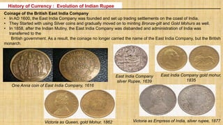 Coinage of the British East India Company
• In AD 1600, the East India Company was founded and set up trading settlements on the coast of India.
• They Started with using Silver coins and gradually moved on to minting Bronze-gilt and Gold Mohurs as well.
• In 1858, after the Indian Mutiny, the East India Company was disbanded and administration of India was
transferred to the
British government. As a result, the coinage no longer carried the name of the East India Company, but the British
monarch.
East India Company
silver Rupee, 1639
East India Company gold mohur,
1835
Victoria as Queen, gold Mohur, 1862 Victoria as Empress of India, silver rupee, 1877
History of Currency : Evolution of Indian Rupee
One Anna coin of East India Company, 1616
 