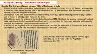 A Victorian Hundi with duty of 3
Rupees
Hundis: The first form of paper currency (Bills of Exchange) in India
• A Hundi is a financial instrument that had evolved on the Indian subcontinent during 16th Century and was used
in trade and credit transactions as a bill of exchange or an IOU. It was also used as a remittance instrument to
transfer funds from one place to another.
• Technically a Hundi was an unconditional order in writing made by a person directing another to pay a certain
sum of money to a third person, named in the order.
• Difficult to say about the first use of Hundis, but writing about 1596, Abul Fazl, the greatest historian of medieval
India, has given a detailed account of hundi from which it appears that the instrument was quite well-known by
that time, and frequently used in monetary transactions.
• In the 1760s, the English Council at Bombay asked for a loan from the merchants in Murshidabad which was to
be sent there by Hundi. The amount was estimated to be around 4 Lac rupees.
History of Currency : Evolution of Indian Rupee
Hundis, being a part of the informal system have no legal
status and are not covered under the Negotiable
Instruments Act, 1881.
 