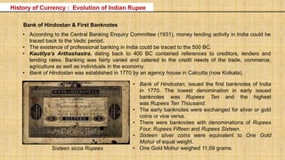 • According to the Central Banking Enquiry Committee (1931), money lending activity in India could be
traced back to the Vedic period.
• The existence of professional banking in India could be traced to the 500 BC.
• Kautilya’s Arthashastra, dating back to 400 BC contained references to creditors, lenders and
lending rates. Banking was fairly varied and catered to the credit needs of the trade, commerce,
agriculture as well as individuals in the economy.
• Bank of Hindostan was established in 1770 by an agency house in Calcutta (now Kolkata).
Bank of Hindostan & First Banknotes
• Bank of Hindostan, issued the first banknotes of India
in 1770. The lowest denomination in early issued
banknotes was Rupees Ten and the highest
was Rupees Ten Thousand.
• The early banknotes were exchanged for silver or gold
coins or vice versa.
• There were banknotes with denominations of Rupees
Four, Rupees Fifteen and Rupees Sixteen.
• Sixteen silver coins were equivalent to One Gold
Mohur of equal weight.
• One Gold Mohur weighed 11.59 grams.Sixteen sicca Rupees
History of Currency : Evolution of Indian Rupee
 