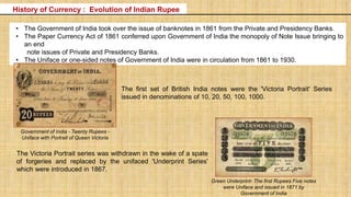 • The Government of India took over the issue of banknotes in 1861 from the Private and Presidency Banks.
• The Paper Currency Act of 1861 conferred upon Government of India the monopoly of Note Issue bringing to
an end
note issues of Private and Presidency Banks.
• The Uniface or one-sided notes of Government of India were in circulation from 1861 to 1930.
Government of India - Twenty Rupees -
Uniface with Portrait of Queen Victoria
Green Underprint- The first Rupees Five notes
were Uniface and issued in 1871 by
Government of India
The Victoria Portrait series was withdrawn in the wake of a spate
of forgeries and replaced by the unifaced 'Underprint Series'
which were introduced in 1867.
The first set of British India notes were the 'Victoria Portrait' Series
issued in denominations of 10, 20, 50, 100, 1000.
History of Currency : Evolution of Indian Rupee
 