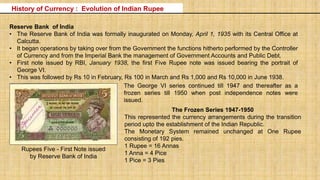 Reserve Bank of India
• The Reserve Bank of India was formally inaugurated on Monday, April 1, 1935 with its Central Office at
Calcutta.
• It began operations by taking over from the Government the functions hitherto performed by the Controller
of Currency and from the Imperial Bank the management of Government Accounts and Public Debt.
• First note issued by RBI, January 1938, the first Five Rupee note was issued bearing the portrait of
George VI.
• This was followed by Rs 10 in February, Rs 100 in March and Rs 1,000 and Rs 10,000 in June 1938.
Rupees Five - First Note issued
by Reserve Bank of India
The George VI series continued till 1947 and thereafter as a
frozen series till 1950 when post independence notes were
issued.
The Frozen Series 1947-1950
This represented the currency arrangements during the transition
period upto the establishment of the Indian Republic.
The Monetary System remained unchanged at One Rupee
consisting of 192 pies.
1 Rupee = 16 Annas
1 Anna = 4 Pice
1 Pice = 3 Pies
History of Currency : Evolution of Indian Rupee
 