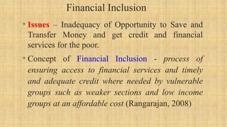 Financial Inclusion
• Issues – Inadequacy of Opportunity to Save and
Transfer Money and get credit and financial
services for the poor.
• Concept of Financial Inclusion - process of
ensuring access to financial services and timely
and adequate credit where needed by vulnerable
groups such as weaker sections and low income
groups at an affordable cost (Rangarajan, 2008)
 