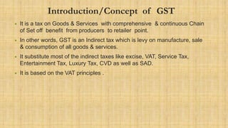 Introduction/Concept of GST
• It is a tax on Goods & Services with comprehensive & continuous Chain
of Set off benefit from producers to retailer point.
• In other words, GST is an Indirect tax which is levy on manufacture, sale
& consumption of all goods & services.
• It substitute most of the indirect taxes like excise, VAT, Service Tax,
Entertainment Tax, Luxury Tax, CVD as well as SAD.
• It is based on the VAT principles .
 
