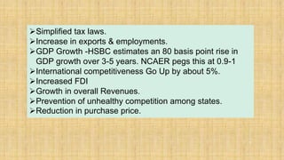 37
Simplified tax laws.
Increase in exports & employments.
GDP Growth -HSBC estimates an 80 basis point rise in
GDP growth over 3-5 years. NCAER pegs this at 0.9-1
International competitiveness Go Up by about 5%.
Increased FDI
Growth in overall Revenues.
Prevention of unhealthy competition among states.
Reduction in purchase price.
 