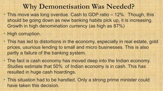 Why Demonetisation Was Needed?
• This move was long overdue. Cash to GDP ratio – 12%. Though, this
should be going down as new banking habits pick up, it is increasing.
Growth in high denomination currency (as high as 87%)
• High corruption.
• This has led to distortions in the economy, especially in real estate, gold
prices, usurious lending to small and micro businesses. This is also
partly a failure of the banking system.
• The fact is cash economy has moved deep into the Indian economy.
Studies estimate that 50% of Indian economy is in cash. This has
resulted in huge cash hoardings.
• This situation had to be handled. Only a strong prime minister could
have taken this decision.
 