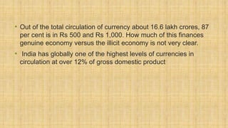 • Out of the total circulation of currency about 16.6 lakh crores, 87
per cent is in Rs 500 and Rs 1,000. How much of this finances
genuine economy versus the illicit economy is not very clear.
• India has globally one of the highest levels of currencies in
circulation at over 12% of gross domestic product
 