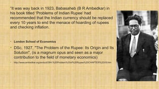 “It was way back in 1923, Babasaheb (B R Ambedkar) in
his book titled ‘Problems of Indian Rupee’ had
recommended that the Indian currency should be replaced
every 10 years to end the menace of hoarding of rupees
and checking inflation.
• London School of Economics
• DSc, 1927, "The Problem of the Rupee: Its Origin and Its
Solution", (is a magnum opus and seen as a major
contribution to the field of monetary economics)
• http://www.ambedkar.org/ambcd/28H.%20Problem%20of%20Rupee%20CHAPTER%20VIl.htm
 