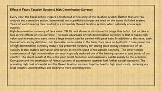 Effect of Faulty Taxation System & High Denomination Currency:
Every year, the fiscal deficit triggers a fresh bout of tinkering of the taxation system. Rather than any real
analysis and corrective action, incremental and superficial changes are tried on the same old failed system.
Years of such tinkering has resulted in a completely flawed taxation system, which naturally encourages
evasion.
High denomination currency of face value 100 Rs. and above, is introduced to bridge the deficit. Let us take a
look at the effects of this currency. The basic advantage of high denomination currency is that it makes high
value cash transactions easy, since a large amount can be carried with great ease. In addition to this ease, cash
transactions are by definition, non traceable, since unlike in the bank, they leave no footprint. These properties
of high denomination currency make it the preferred currency for storing black money created out of tax
evasion. It also enables corruption and serves as the life blood of the parallel economy. The other terrible
consequence of high denomination currency is grossly reduced use of the banking system in vast tracts of our
country. The direct result of this is the poor credit formation and inadequate capital supply to the economy.
Corruption and the breakdown of formal systems of governance together fuel further social insecurity. The
prevailing high cost of capital and the flawed taxation system, together lead to high input costs, rendering our
local industry uncompetitive and leading to more unemployment.
 
