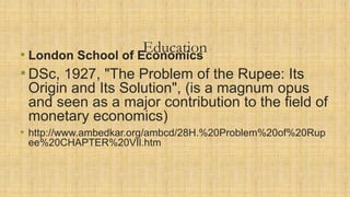 Education• London School of Economics
•DSc, 1927, "The Problem of the Rupee: Its
Origin and Its Solution", (is a magnum opus
and seen as a major contribution to the field of
monetary economics)
• http://www.ambedkar.org/ambcd/28H.%20Problem%20of%20Rup
ee%20CHAPTER%20VIl.htm
 