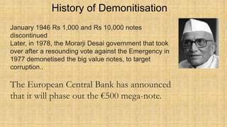 History of Demonitisation
January 1946 Rs 1,000 and Rs 10,000 notes
discontinued
Later, in 1978, the Morarji Desai government that took
over after a resounding vote against the Emergency in
1977 demonetised the big value notes, to target
corruption..
The European Central Bank has announced
that it will phase out the €500 mega-note.
 
