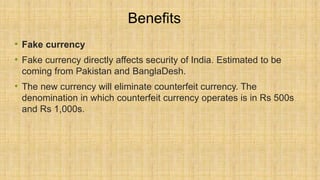Benefits
• Fake currency
• Fake currency directly affects security of India. Estimated to be
coming from Pakistan and BanglaDesh.
• The new currency will eliminate counterfeit currency. The
denomination in which counterfeit currency operates is in Rs 500s
and Rs 1,000s.
 