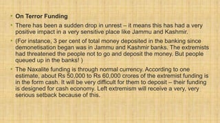 • On Terror Funding
• There has been a sudden drop in unrest – it means this has had a very
positive impact in a very sensitive place like Jammu and Kashmir.
• (For instance, 3 per cent of total money deposited in the banking since
demonetisation began was in Jammu and Kashmir banks. The extremists
had threatened the people not to go and deposit the money. But people
queued up in the banks! )
• The Naxalite funding is through normal currency. According to one
estimate, about Rs 50,000 to Rs 60,000 crores of the extremist funding is
in the form cash. It will be very difficult for them to deposit – their funding
is designed for cash economy. Left extremism will receive a very, very
serious setback because of this.
 