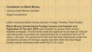 • Crackdown on Black Money
• Unaccounted Money hoarded
• Illegal transactions
• (other measures Black money abroad, Foreign Treaties, Real Estate)
• Black Money (Undisclosed Foreign Income and Assets) and
Imposition of Tax Act, 2015 was enacted to pursue black money
stashed overseas. The Act levies total tax exposure to as high as 120 per
cent along with a provision for imprisonment for a maximum term of 10
years. Last year, the government had said the total disclosures under the
compliance window for foreign assets was 644 while the total illegal
foreign assets disclosed were worth Rs 4,147 crore.
 
