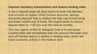 • Improve monetary transmission and reduce lending rates
• A rise in deposit base will allow banks to lower the blended
cost of funds as higher CASA (current accounts, savings
accounts) deposits help to replace the high cost of borrowing
and lower overall cost of funds. We expect banks to reduce
deposit rates by ~125 bps over the next six months.
• The new regime of MCLR (Marginal Cost of Funds based
Lending Rate )will immediately take into account the lower cost
and will thereby lead to a decline in lending rates, which will
boost economic activity in the medium term.
 