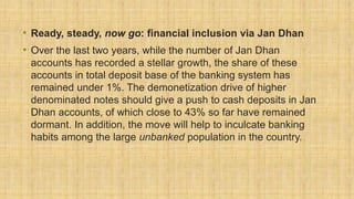 • Ready, steady, now go: financial inclusion via Jan Dhan
• Over the last two years, while the number of Jan Dhan
accounts has recorded a stellar growth, the share of these
accounts in total deposit base of the banking system has
remained under 1%. The demonetization drive of higher
denominated notes should give a push to cash deposits in Jan
Dhan accounts, of which close to 43% so far have remained
dormant. In addition, the move will help to inculcate banking
habits among the large unbanked population in the country.
 
