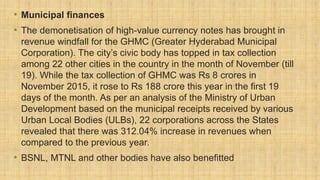 • Municipal finances
• The demonetisation of high-value currency notes has brought in
revenue windfall for the GHMC (Greater Hyderabad Municipal
Corporation). The city’s civic body has topped in tax collection
among 22 other cities in the country in the month of November (till
19). While the tax collection of GHMC was Rs 8 crores in
November 2015, it rose to Rs 188 crore this year in the first 19
days of the month. As per an analysis of the Ministry of Urban
Development based on the municipal receipts received by various
Urban Local Bodies (ULBs), 22 corporations across the States
revealed that there was 312.04% increase in revenues when
compared to the previous year.
• BSNL, MTNL and other bodies have also benefitted
 