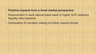 • Positive impacts from a bond market perspective
• Improvement in bank deposit base leads to higher SLR (statutory
liquidity ratio) demand.
• Anticipation of monetary easing to further support bonds.
•
 