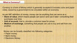 What is Currency?
Currency is a form of Money which is generally accepted & includes coins and paper
notes, issued by a government to be circulated within an economy.
As per IMF definition of money, money can be anything that can serve as a:
• Store of value, which means people can save it and use it later—smoothing their
purchases over time;
• Unit of account, that is, provide a common base for prices;
• Medium of exchange, something that people can use to buy and sell from one
another.
Money can be broadly classified into following categories:
 Paper money
 Bank money
 Electronic Money
 