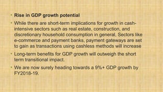 • Rise in GDP growth potential
• While there are short-term implications for growth in cash-
intensive sectors such as real estate, construction, and
discretionary household consumption in general, Sectors like
e-commerce and payment banks, payment gateways are set
to gain as transactions using cashless methods will increase
• Long-term benefits for GDP growth will outweigh the short
term transitional impact.
• We are now surely heading towards a 9%+ GDP growth by
FY2018-19.
 